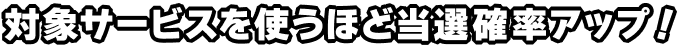 対象サービスを使うほど当選確率アップ！