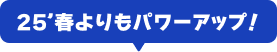 25'春よりもパワーアップ！