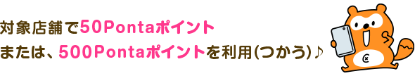 対象店舗で50Pontaポイントまたは、500Pontaポイントを利用（つかう）♪
