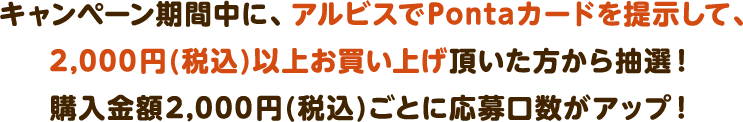 キャンペーン期間中に、アルビスでPontaカードを提示して、2,000円(税込)以上お買い上げ頂いた方から抽選！購入金額2,000円(税込)ごとに応募口数がアップ！