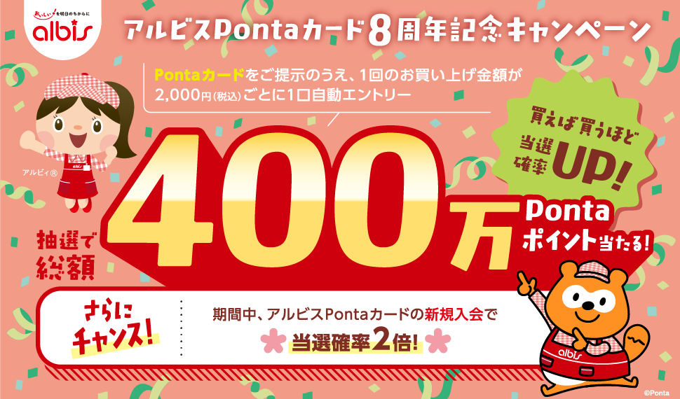 アルビスPontaカード8周年記念キャンペーン Pontaカードを提示のうえ、1回のお買い上げ金額が2,000円（税込）ごとに1口自動エントリー 抽選で総額400万Pontaポイント当たる！ 買えば買うほど当選確率UP！ さらにチャンス！期間中、アルビスPontaカードの新規入会で当選確率2倍！