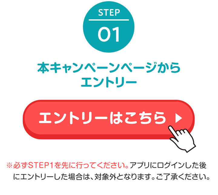 STEP1 本キャンペーンページからエントリー ※必ずエントリーを先に行ってください。アプリにログインした後にエントリーした場合は、対象外となります。