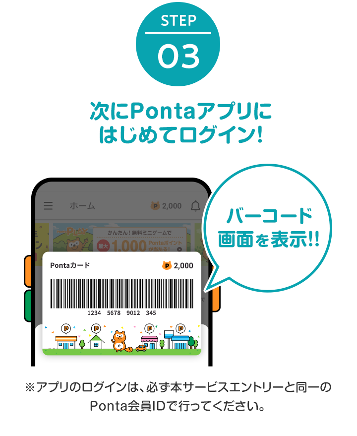 STEP3 Pontaアプリにはじめてログイン！ ※アプリのログインは、必ず本キャンペーンのエントリーと同一のPonta会員IDで行ってください。