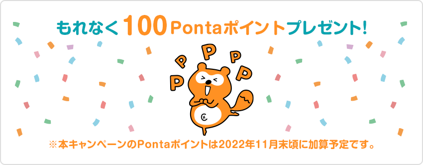 もれなく100Pontaポイントプレゼント！ ※本キャンペーンのPontaポイントは2022年11月末頃に加算予定です。