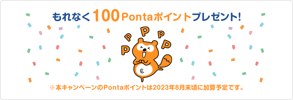 もれなく100Pontaポイントプレゼント！ ※本キャンペーンのPontaポイントは2023年8月末頃に加算予定です。
