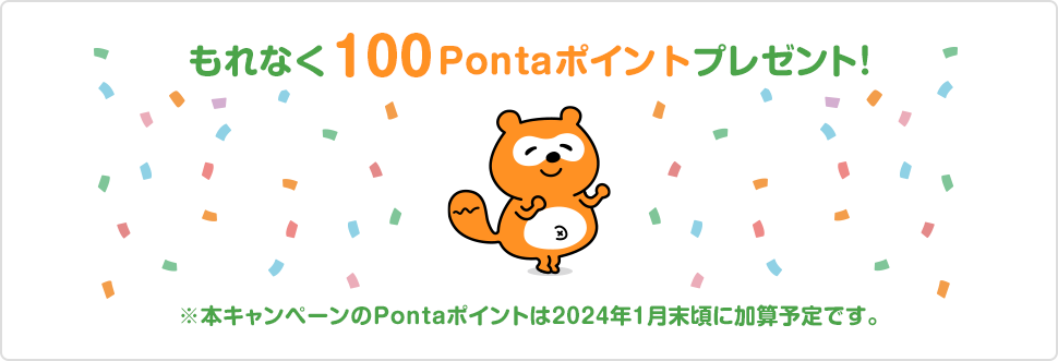 もれなく100Pontaポイントプレゼント！ ※本キャンペーンのPontaポイントは2024年1月末頃に加算予定です。