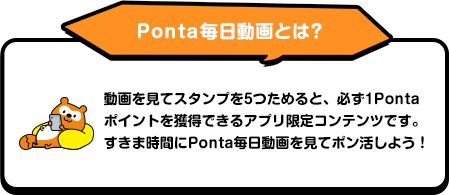 Ponta毎日動画とは？ 動画を見てスタンプを5つためると、必ず1Pontaポイントを獲得できるアプリ限定コンテンツです。すきま時間にPonta毎日動画を見てポン活しよう！