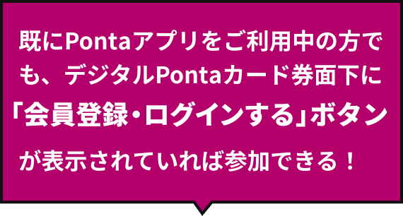既にPontaアプリをご利用中の方でも、デジタルPontaカード券面下に「会員登録・ログインする」ボタンが表示されていれば参加できる！