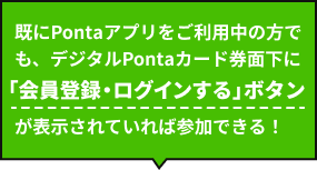 既にPontaアプリをご利用中の方でも、デジタルPontaカード券面下に「会員登録・ログインする」ボタンが表示されていれば参加できる！
