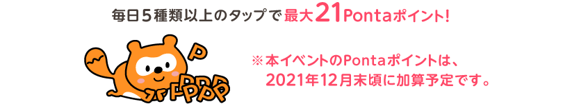 毎日5種類以上のタップで最大21Pontaポイント！※本イベントのPontaポイントは、2021年12月末頃に加算予定です。