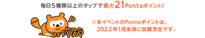 毎日5種類以上のタップで最大21Pontaポイント！※本イベントのPontaポイントは、2022年1月末頃に加算予定です。