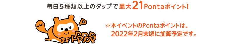 毎日5種類以上のタップで最大21Pontaポイント！※本イベントのPontaポイントは、2022年1月末頃に加算予定です。