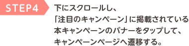 STEP4 下にスクロールし、「注目のキャンペーン」に掲載されている本キャンペーンのバナーをタップして、キャンペーンページへ遷移する