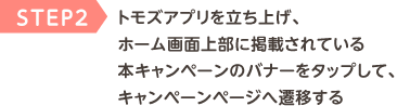 STEP2 トモズアプリを立ち上げ、ホーム画面上部に掲載されている本キャンペーンのバナーをタップして、キャンペーンページへ遷移する