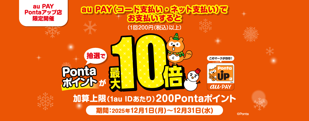 au PAY Pontaアップ店 限定開催 au PAY（コード支払い・ネット支払い）でお支払いすると（1回200円（税込）以上） 抽選でPontaポイントが最大10倍 加算上限（1au IDあたり）200Pontaポイント 期間：2025年12月1日(月)～12月31日(水)