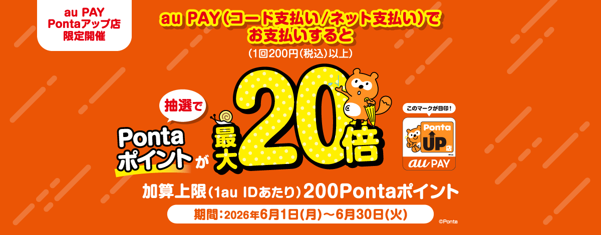 au PAY Pontaアップ店 限定開催 au PAY（コード支払い/ネット支払い）でお支払いすると（1回200円(税込)以上） 抽選でPontaポイントが最大20倍 加算上限（1au IDあたり）200Pontaポイント 期間：2026年6月1日(月)～6月30日(火)　Ponta
