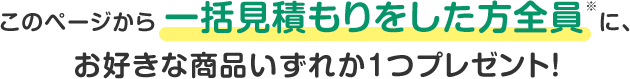 このページから一括見積もりをした方全員※に、お好きな商品いずれか1つプレゼント！