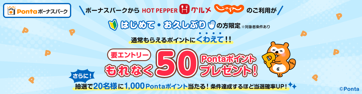 Pontaボーナスパーク 要エントリー ボーナスパークからホットペッパーグルメ じゃらんnet のご利用がはじめて・お久しぶりの方限定※対象者条件あり 通常もらえるポイントにくわえて！！もれなく50Pontaポイントプレゼント！さらに！抽選で20名様に1,000Pontaポイント当たる！条件達成するほど当選確率UP！ Ponta