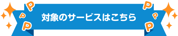 対象のサービスはこちら