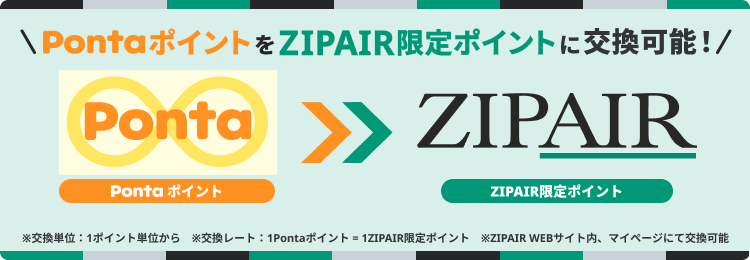 PontaポイントをZIPAIR限定ポイントに交換可能！ ※交換単位：1ポイント単位から ※交換レート：1Pontaポイント=1ZIPAIR限定ポイント ※ZIPAIR WEBサイト内、マイページにて交換可能