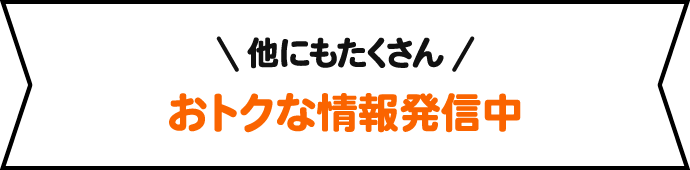 他にもたくさん おトクな情報発信中