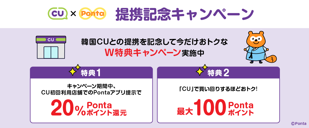 CU × Ponta 提携記念キャンペーン 韓国CUとの提携を記念して今だけおトクなW特典キャンペーン実施中 【特典1】キャンペーン期間中、CU初回利用店舗でのPontaアプリ提示で20%Pontaポイント還元 【特典2】「CU」で買い回りするほどおトク!最大100Pontaポイント