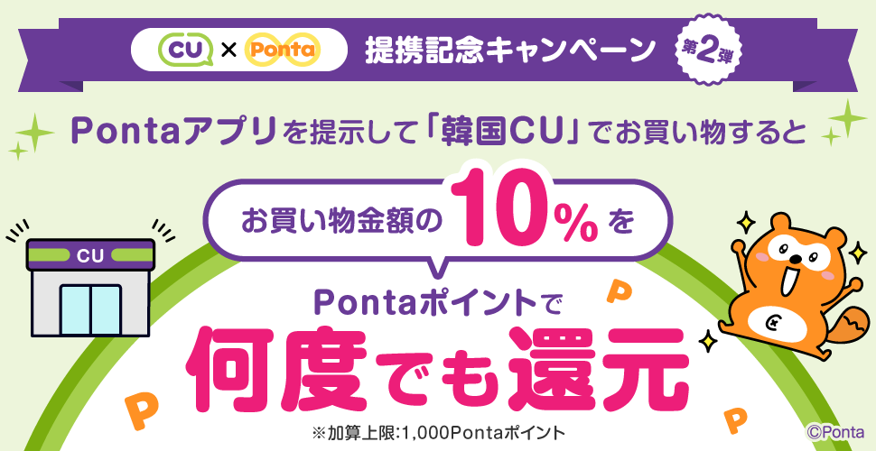 CU × Ponta 提携記念キャンペーン第2弾 韓国「CU」でPontaアプリを提示してお買い物をすると、お買い物金額の10%をPontaポイントで何度でも還元 ※加算上限1,000Pontaポイント