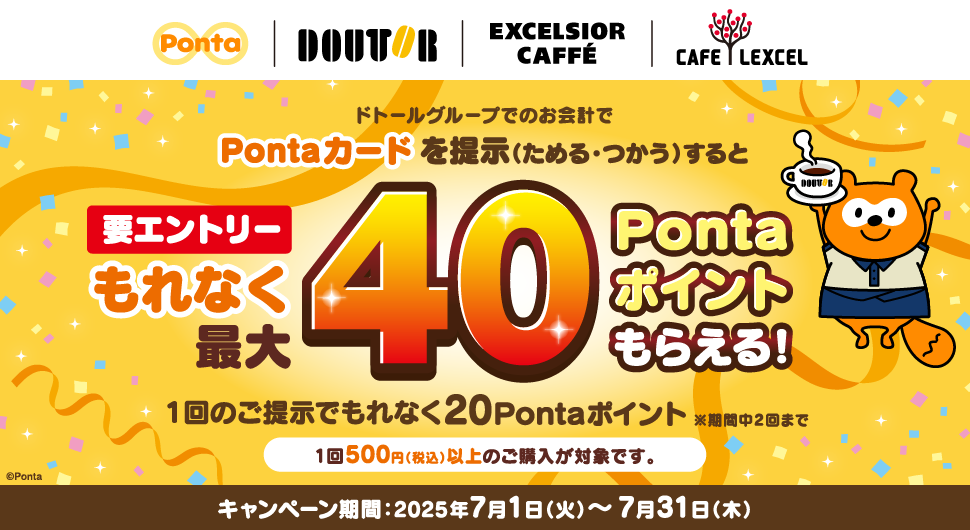 要エントリー ドトールグループでのお会計でPontaカードを提示(ためる・つかう)するともれなく最大40Pontaポイントもらえる! 1回のご提示でもれなく20Pontaポイント ※期間中2回まで 1回500円(税込)以上のご購入が対象です。 キャンペーン期間:2025年7月1日(火)~7月31日(木)