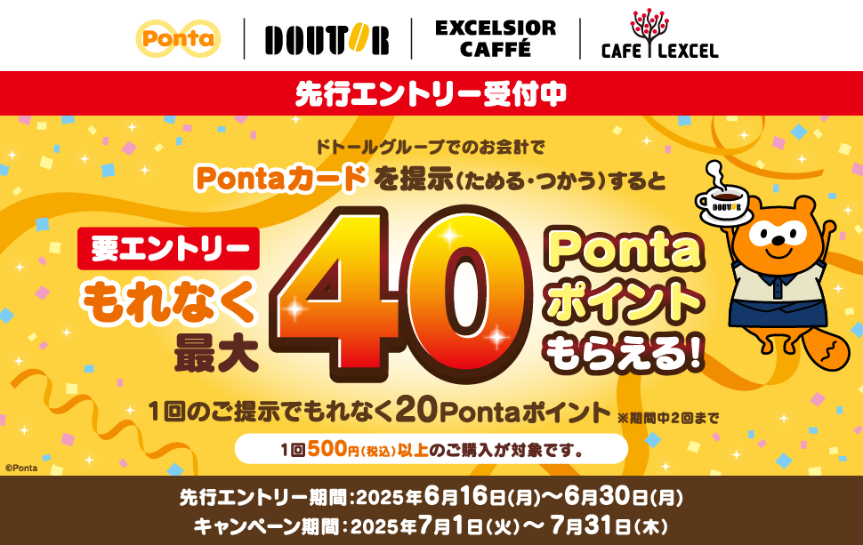 先行エントリー受付中 要エントリー ドトールグループでのお会計でPontaカードを提示(ためる・つかう)するともれなく最大40Pontaポイントもらえる! 1回のご提示でもれなく20Pontaポイント ※期間中2回まで 1回500円(税込)以上のご購入が対象です。 先行エントリー期間:2025年6月16日(月)~6月30日(月) キャンペーン期間:2025年7月1日(火)~7月31日(木)