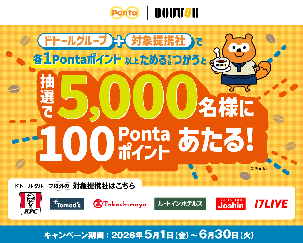 ドトールグループ＋対象提携社で各1Pontaポイント以上ためるまたはつかうと抽選で5,000名様に100Pontaポイントあたる！ ドトールグループ以外の対象提携社はこちら ケンタッキーフライドチキン トモズ 高島屋 ルートインホテルズ ジョーシン 17LIVE キャンペーン期間：2026年5月1日(金)～6月30日(火) Ponta