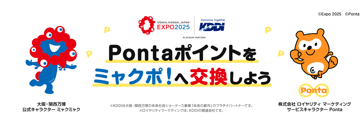 OSAKA, KANSAI, JAPAN EXPO2025 | Tomorrow, Together KDDI Pontaポイントをミャクポ！へ交換しよう ※KDDIは大阪・関西万博の未来社会ショーケース事業「未来の都市」のプラチナパートナーです。 ※ロイヤリティマーケティングは、KDDIの関連会社です。