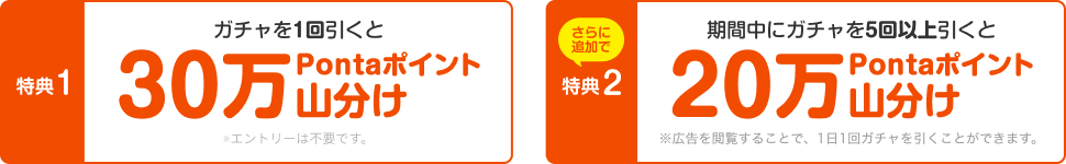 【特典1】ガチャを1回引くと30万Pontaポイント山分け ※エントリーは不要です。 さらに追加で【特典2】期間中にガチャを5回以上引くと20万Pontaポイント山分け ※広告を閲覧することで、1日1回ガチャを引くことができます。