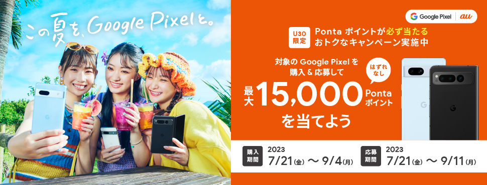 この夏を、 Google Pixel と。 はずれなし U30限定 Pontaポイントが必ず当たるおトクなキャンペーン実施中 対象の Google Pixel を購入&応募して最大15,000Pontaポイントを当てよう 購入期間2023/7/21(金)～9/4(月) 応募期間 2023/7/21(金)～9/11(月)
