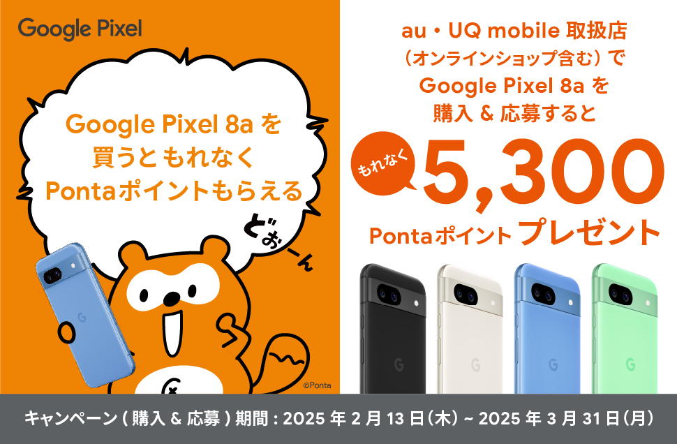 Google Pixel 8a を買うともれなくPontaポイントもらえる au・UQ mobile 取扱店（オンラインショップ含む）で Google Pixel 8a を購入＆応募するともれなく5,300Pontaポイントプレゼント キャンペーン（購入＆応募）期間：2025年2月13日(木)～2025年3月31日(月)