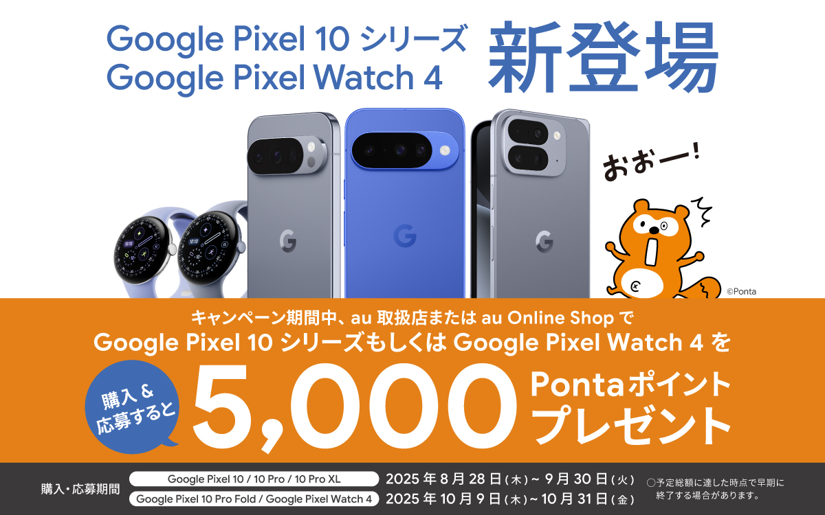 Google Pixel 10 シリーズ Google Pixel Watch 4 新登場 キャンペーン期間中、au 取扱店または au Online Shop で Google Pixel 10 シリーズもしくは Google Pixel Watch 4 を購入＆応募すると5,000Pontaポイントプレゼント 購入・応募期間： Google Pixel 10 / 10 Pro / 10 Pro XL ：2025年8月28日(木)～2025年9月30日(火) Google Pixel 10 Pro Fold / Google Pixel Watch 4 ：2025年10月9日(木)～2025年10月31日(金) 〇予定総額に達した時点で早期に終了する場合があります。