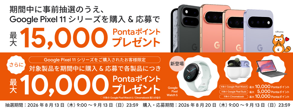 事前抽選のうえ、 Google Pixel 11 シリーズ を購入＆応募で最大15,000Pontaポイントプレゼント さらに Google Pixel 11 シリーズ をご購入されたお客様限定 対象製品を期間内に購入＆応募で各製品につき最大10,000Pontaポイントプレゼント 抽選期間：2026年8月13日(木)9:00～9月13日(日)23:59 購入・応募期間：2026年8月20日(木)9:00～9月13日(日)23:59 Ponta
