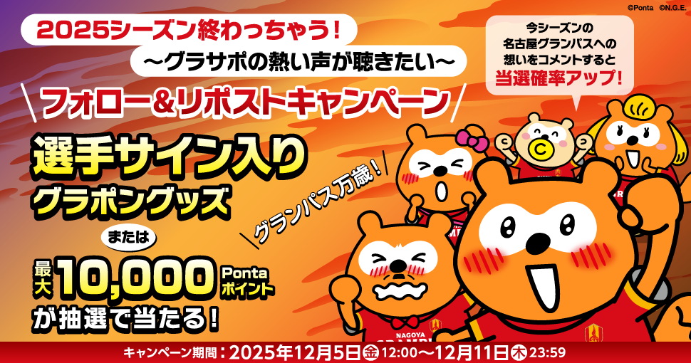 2025シーズン終わっちゃう！～グラサポの熱い声が聴きたい～フォロー&リポストキャンペーン 選手サイン入りグラポングッズまたは最大10,000Pontaポイントが抽選で当たる！今シーズンの名古屋グランパスへの想いをコメントすると当選確率アップ！ キャンペーン期間：2025年12月5日(金)12:00～12月11日(木)23:59 Ponta グランパスポンタ