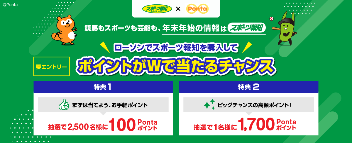 スポーツ報知 × Ponta 競馬もスポーツも芸能も、年末年始の情報はスポーツ報知 要エントリー ローソンでスポーツ報知を購入してポイントがWで当たるチャンス 【特典1】まずは当てよう、お手軽ポイント 抽選で2,500名様に100Pontaポイント 【特典2】ビッグチャンスの高額ポイント！ 抽選で1名様に1,700Pontaポイント