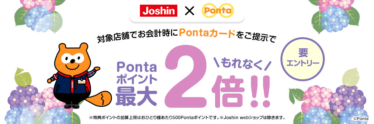 対象店舗でお会計時にPontaカードをご提示でもれなくPontaポイント最大2倍!!要エントリー ※特典ポイントの加算上限はおひとり様あたり500Pontaポイントです。※Joshin webショップは除きます。