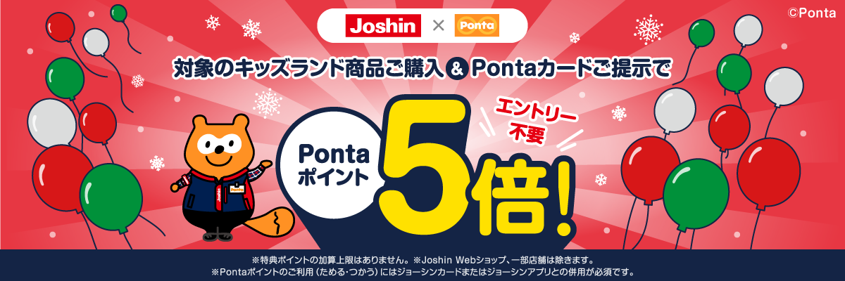 Joshin×Ponta 対象のキッズランド商品ご購入＆Pontaカードご提示でPontaポイント5倍	エントリー不要	※特典ポイントの加算上限はありません。※Joshin Webショップ、一部店舗は除きます。※Pontaポイントのご利用（ためる・つかう）にはジョーシンカードまたはジョーシンアプリとの併用が必須です。