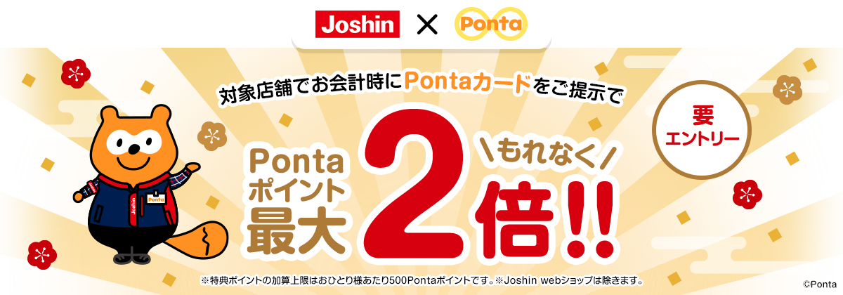 対象店舗でお会計時にPontaカードをご提示でもれなくPontaポイント最大2倍!!要エントリー ※特典ポイントの加算上限はおひとり様あたり500Pontaポイントです。※Joshin webショップは除きます。