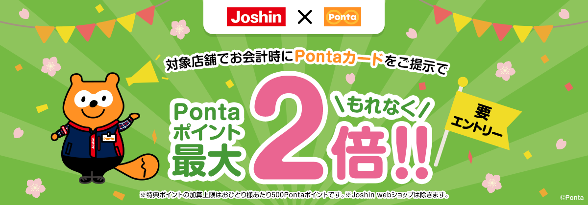 対象店舗でお会計時にPontaカードをご提示でもれなくPontaポイント最大2倍!!要エントリー ※特典ポイントの加算上限はおひとり様あたり500Pontaポイントです。※Joshin webショップは除きます。