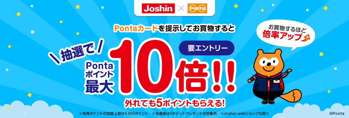 要エントリー Pontaカードを提示してお買物すると抽選でPontaポイント最大10倍 外れても5ポイントもらえる！ お買物するほど 選倍率アップ ※特典ポイントの加算上限は4,500ポイント　※当選者は5ポイントプレゼントの対象外　※Joshin webショップは除く