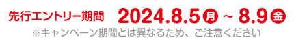 先行エントリー期間 2024年8月5日(月)～2024年8月9日(金) ※キャンペーン期間とは異なるため、ご注意ください