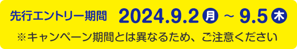 先行エントリー期間 2024年9月2日（月）～9月5日（木）※キャンペーン期間とは異なるため、ご注意ください