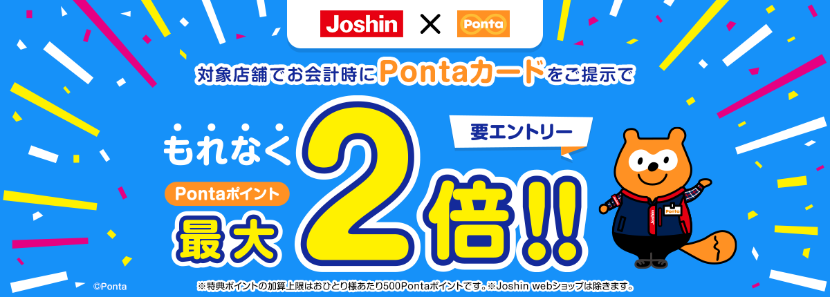 Joshin×Ponta 対象店舗でお会計時にPontaカードをご提示でもれなくPontaポイント最大2倍!! 要エントリー ※特典ポイントの加算上限はおひとり様あたり500Pontaポイントです。※Joshin webショップは除きます。