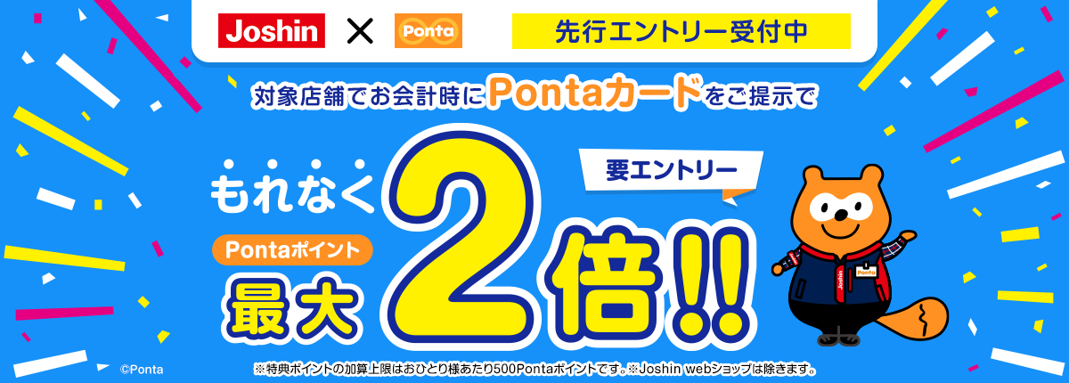 Joshin×Ponta 先行エントリー受付中 対象店舗でお会計時にPontaカードをご提示でもれなくPontaポイント最大2倍!! 要エントリー ※特典ポイントの加算上限はおひとり様あたり500Pontaポイントです。※Joshin webショップは除きます。