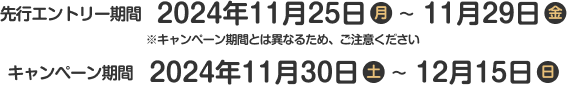 先行エントリー期間：2024年11月25日(月)～11月29日(金) ※キャンペーン期間とは異なるため、ご注意ください キャンペーン期間：2024年11月30日(土)～12月15日(日)	