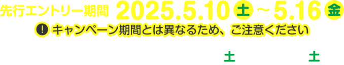 先行エントリー期間：2025年5月10日（土）～5月16日（金）※キャンペーン期間とは異なるため、ご注意ください キャンペーン期間：2025年5月17日（土）～5月31日（土）