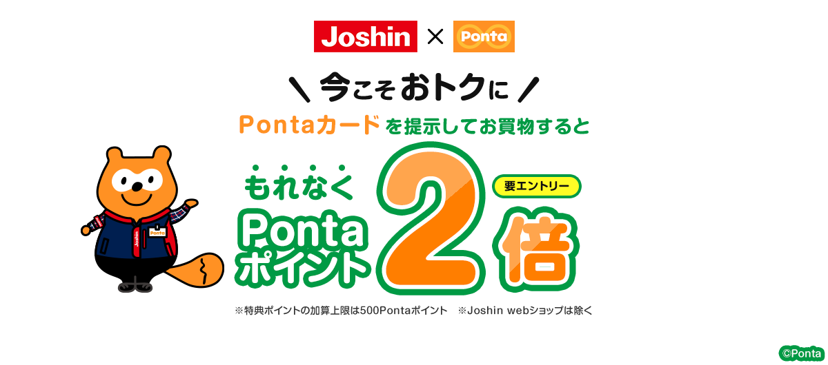 ジョーシン×Ponta 要エントリー 今こそおトクにPontaカードを提示してお買物するともれなくPontaポイント2倍 ※特典ポイントの加算上限は500Pontaポイント ※Joshin webショップは除く